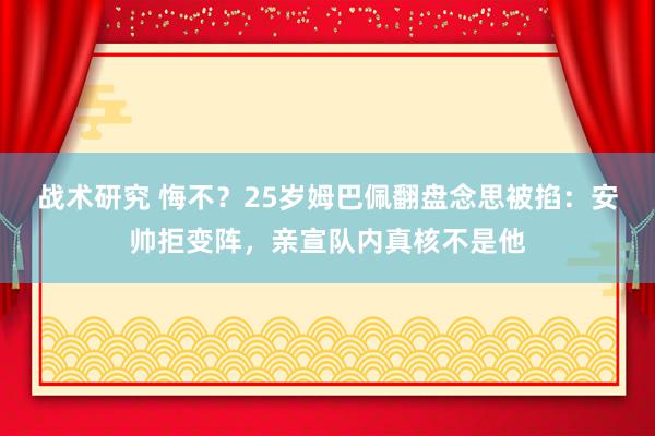 战术研究 悔不？25岁姆巴佩翻盘念思被掐：安帅拒变阵，亲宣队内真核不是他