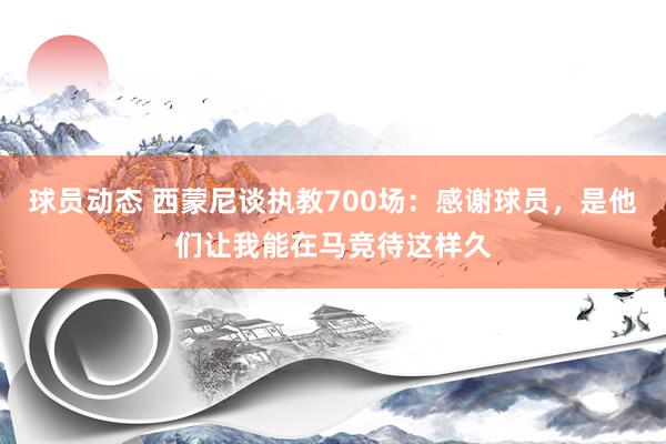 球员动态 西蒙尼谈执教700场：感谢球员，是他们让我能在马竞待这样久