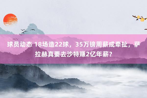 球员动态 18场造22球，35万镑周薪成牵扯，萨拉赫真要去沙特赚2亿年薪？