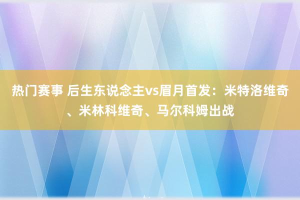 热门赛事 后生东说念主vs眉月首发：米特洛维奇、米林科维奇、马尔科姆出战