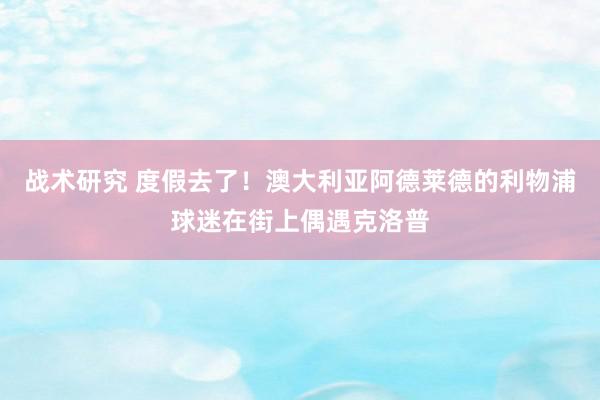 战术研究 度假去了！澳大利亚阿德莱德的利物浦球迷在街上偶遇克洛普