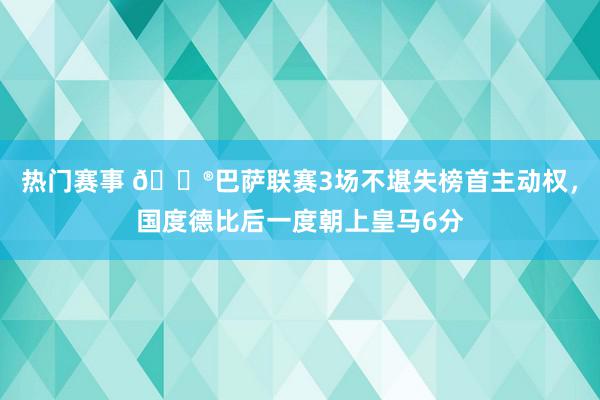 热门赛事 😮巴萨联赛3场不堪失榜首主动权，国度德比后一度朝上皇马6分