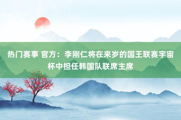 热门赛事 官方：李刚仁将在来岁的国王联赛宇宙杯中担任韩国队联席主席