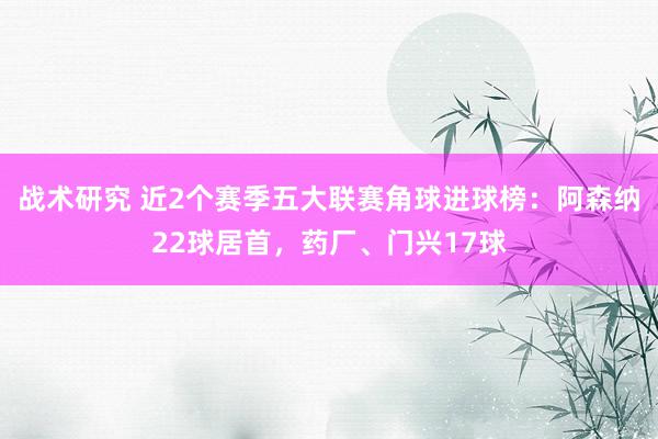 战术研究 近2个赛季五大联赛角球进球榜：阿森纳22球居首，药厂、门兴17球