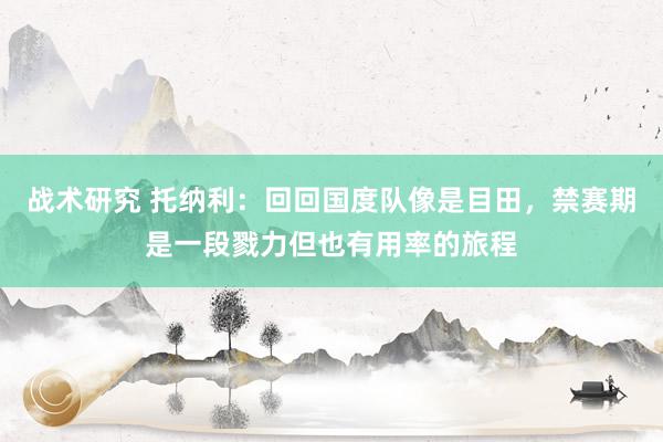 战术研究 托纳利：回回国度队像是目田，禁赛期是一段戮力但也有用率的旅程