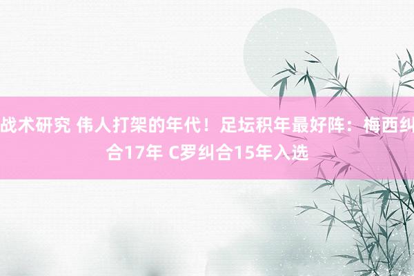 战术研究 伟人打架的年代！足坛积年最好阵：梅西纠合17年 C罗纠合15年入选