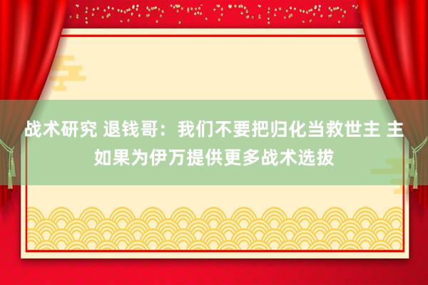 战术研究 退钱哥：我们不要把归化当救世主 主如果为伊万提供更多战术选拔