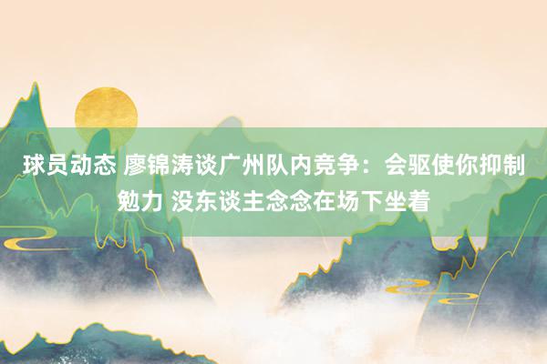 球员动态 廖锦涛谈广州队内竞争：会驱使你抑制勉力 没东谈主念念在场下坐着