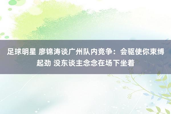 足球明星 廖锦涛谈广州队内竞争：会驱使你束缚起劲 没东谈主念念在场下坐着