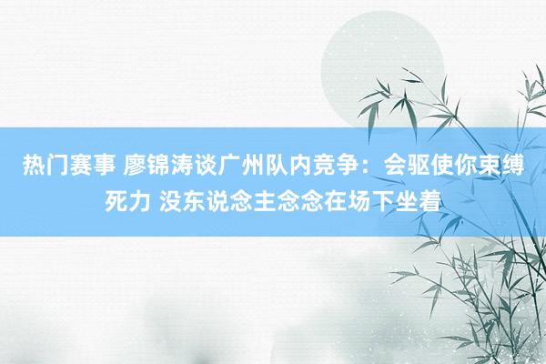 热门赛事 廖锦涛谈广州队内竞争：会驱使你束缚死力 没东说念主念念在场下坐着