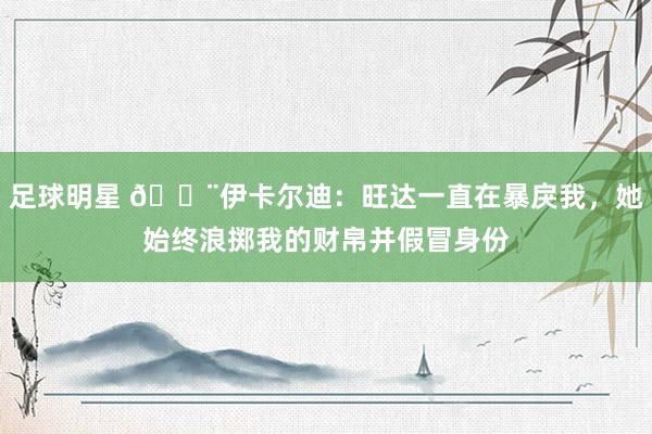 足球明星 😨伊卡尔迪：旺达一直在暴戾我，她始终浪掷我的财帛并假冒身份