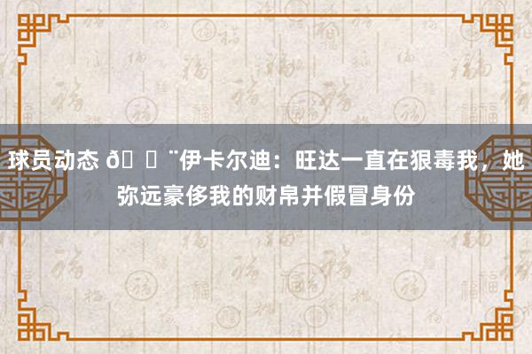 球员动态 😨伊卡尔迪：旺达一直在狠毒我，她弥远豪侈我的财帛并假冒身份