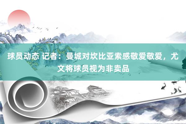 球员动态 记者：曼城对坎比亚索感敬爱敬爱，尤文将球员视为非卖品