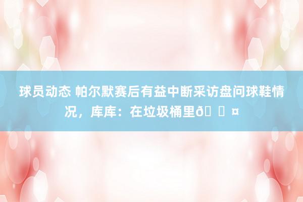 球员动态 帕尔默赛后有益中断采访盘问球鞋情况，库库：在垃圾桶里😤