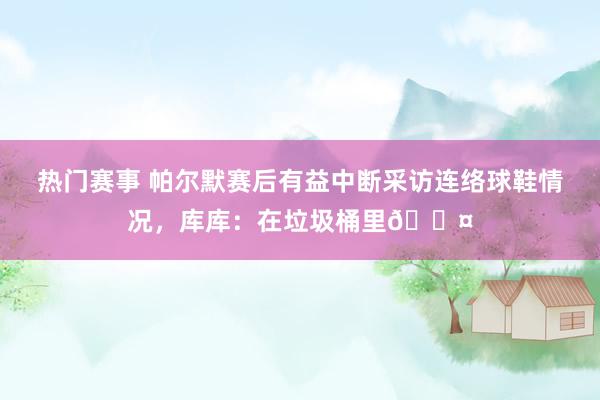 热门赛事 帕尔默赛后有益中断采访连络球鞋情况，库库：在垃圾桶里😤