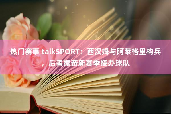 热门赛事 talkSPORT：西汉姆与阿莱格里构兵，后者振奋新赛季接办球队