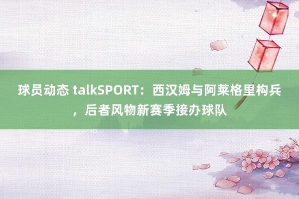 球员动态 talkSPORT：西汉姆与阿莱格里构兵，后者风物新赛季接办球队