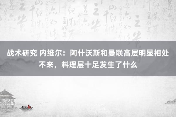 战术研究 内维尔：阿什沃斯和曼联高层明显相处不来，料理层十足发生了什么