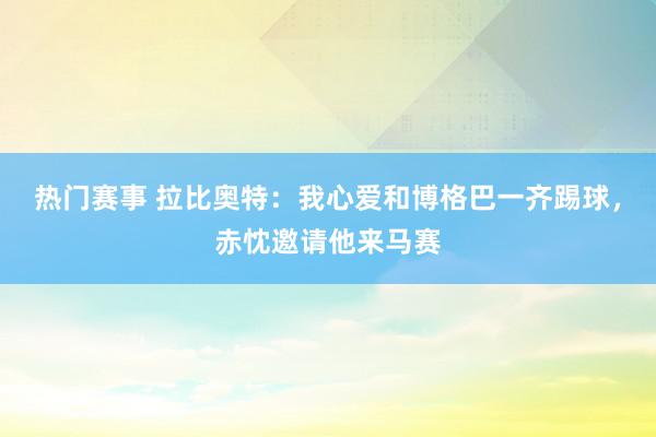 热门赛事 拉比奥特：我心爱和博格巴一齐踢球，赤忱邀请他来马赛