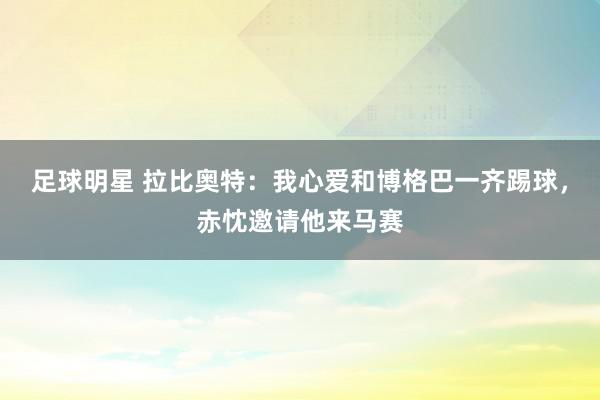 足球明星 拉比奥特：我心爱和博格巴一齐踢球，赤忱邀请他来马赛