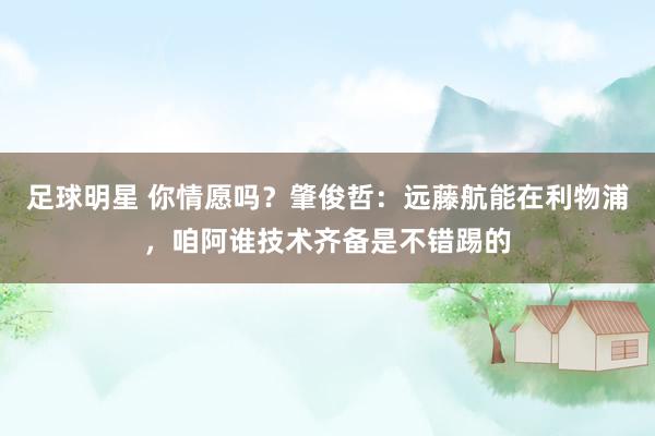 足球明星 你情愿吗？肇俊哲：远藤航能在利物浦，咱阿谁技术齐备是不错踢的