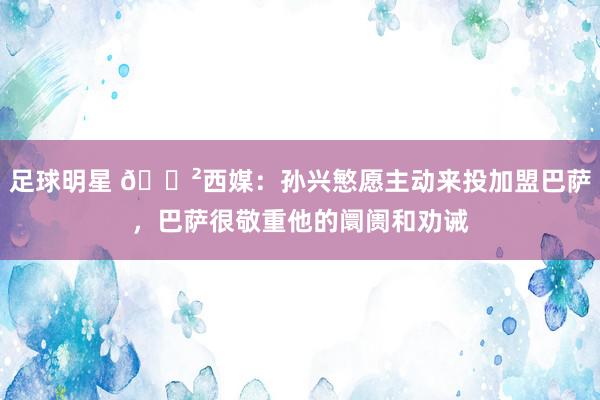 足球明星 😲西媒：孙兴慜愿主动来投加盟巴萨，巴萨很敬重他的阛阓和劝诫