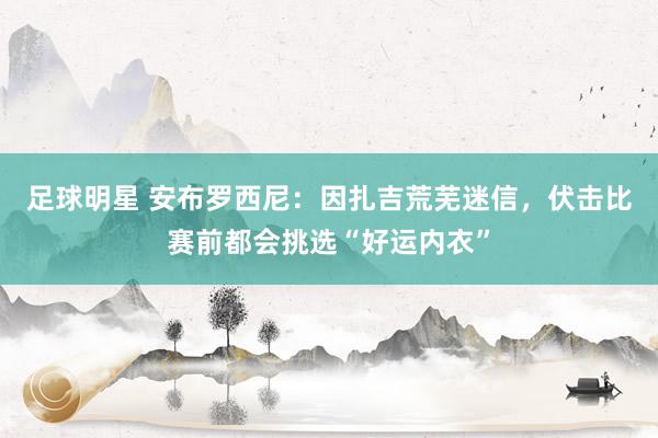 足球明星 安布罗西尼：因扎吉荒芜迷信，伏击比赛前都会挑选“好运内衣”