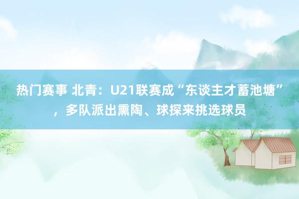 热门赛事 北青：U21联赛成“东谈主才蓄池塘”，多队派出熏陶、球探来挑选球员