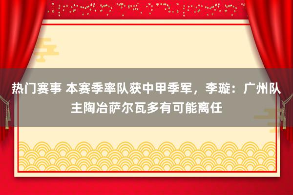 热门赛事 本赛季率队获中甲季军，李璇：广州队主陶冶萨尔瓦多有可能离任