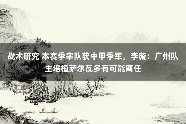 战术研究 本赛季率队获中甲季军，李璇：广州队主培植萨尔瓦多有可能离任