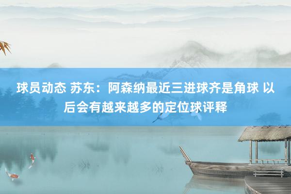 球员动态 苏东：阿森纳最近三进球齐是角球 以后会有越来越多的定位球评释