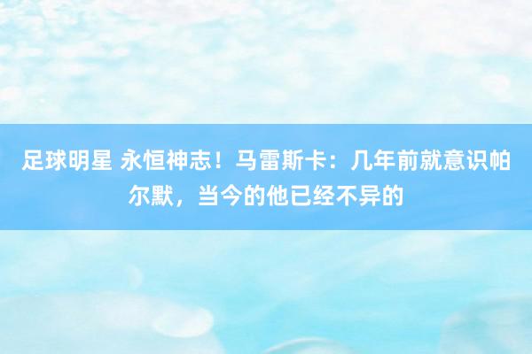 足球明星 永恒神志！马雷斯卡：几年前就意识帕尔默，当今的他已经不异的