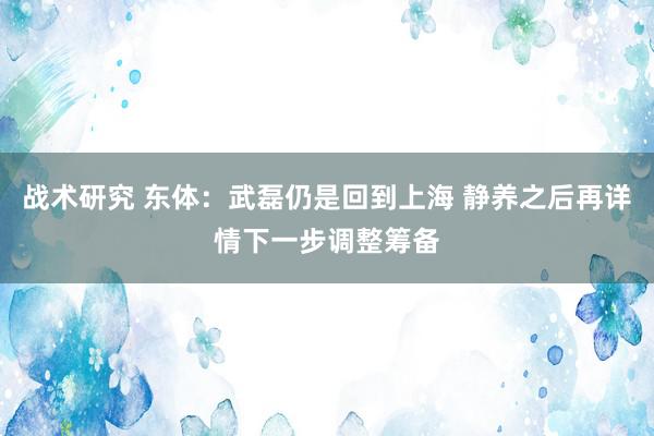 战术研究 东体：武磊仍是回到上海 静养之后再详情下一步调整筹备