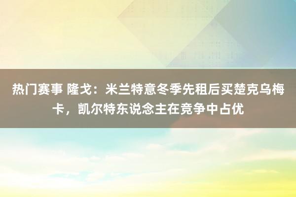 热门赛事 隆戈：米兰特意冬季先租后买楚克乌梅卡，凯尔特东说念主在竞争中占优