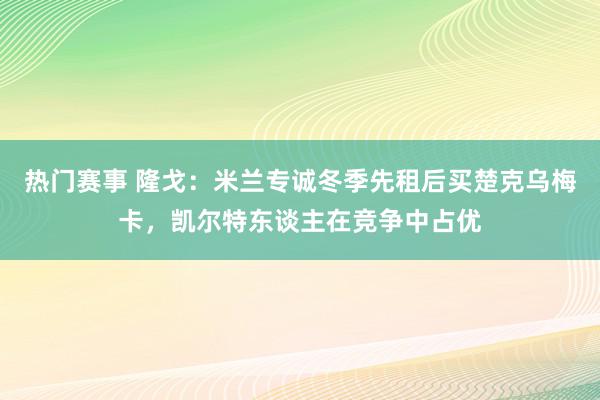 热门赛事 隆戈：米兰专诚冬季先租后买楚克乌梅卡，凯尔特东谈主在竞争中占优