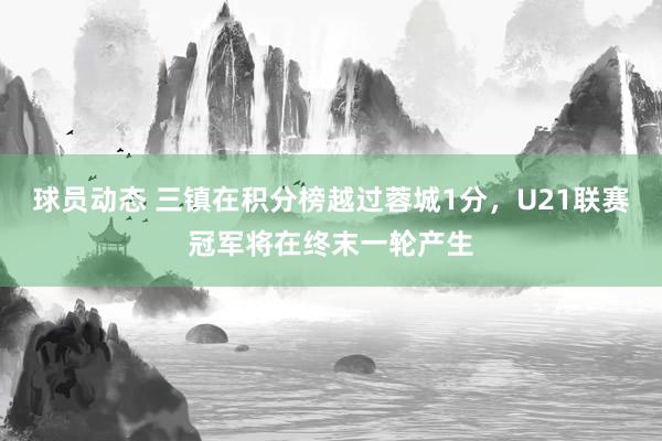 球员动态 三镇在积分榜越过蓉城1分，U21联赛冠军将在终末一轮产生