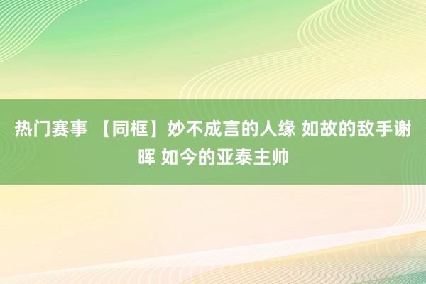 热门赛事 【同框】妙不成言的人缘 如故的敌手谢晖 如今的亚泰主帅