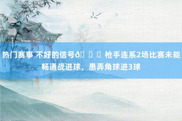 热门赛事 不好的信号😕枪手连系2场比赛未能畅通战进球，愚弄角球进3球