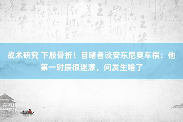 战术研究 下肢骨折！目睹者谈安东尼奥车祸：他第一时辰很迷濛，问发生啥了