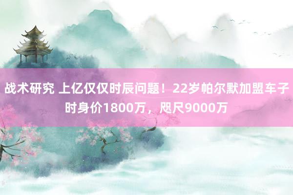 战术研究 上亿仅仅时辰问题！22岁帕尔默加盟车子时身价1800万，咫尺9000万