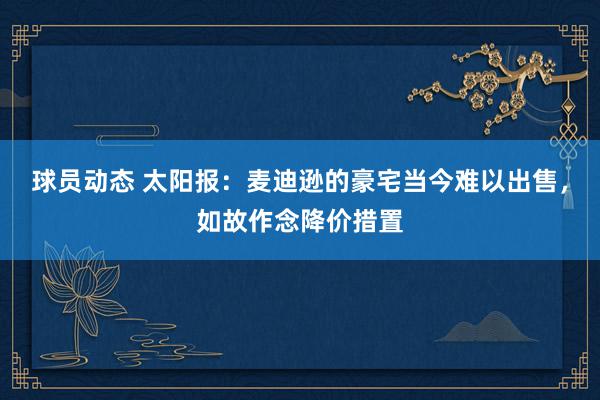 球员动态 太阳报：麦迪逊的豪宅当今难以出售，如故作念降价措置