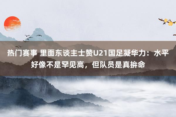 热门赛事 里面东谈主士赞U21国足凝华力：水平好像不是罕见高，但队员是真拚命