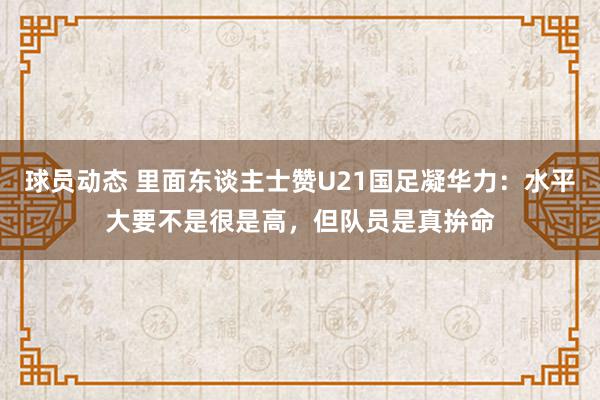 球员动态 里面东谈主士赞U21国足凝华力：水平大要不是很是高，但队员是真拚命