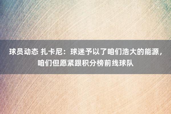 球员动态 扎卡尼：球迷予以了咱们浩大的能源，咱们但愿紧跟积分榜前线球队