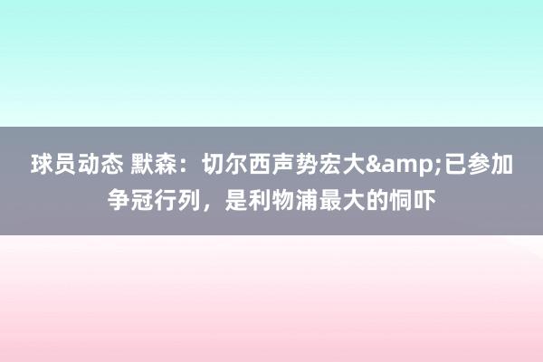 球员动态 默森：切尔西声势宏大&已参加争冠行列，是利物浦最大的恫吓