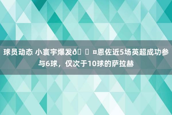 球员动态 小寰宇爆发😤恩佐近5场英超成功参与6球，仅次于10球的萨拉赫