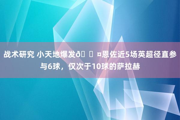 战术研究 小天地爆发😤恩佐近5场英超径直参与6球，仅次于10球的萨拉赫