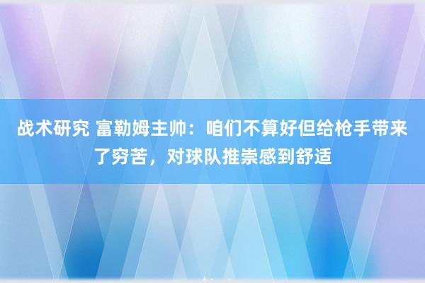 战术研究 富勒姆主帅：咱们不算好但给枪手带来了穷苦，对球队推崇感到舒适