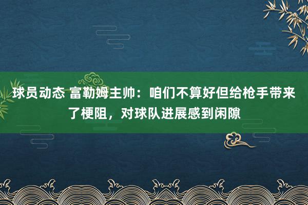 球员动态 富勒姆主帅：咱们不算好但给枪手带来了梗阻，对球队进展感到闲隙