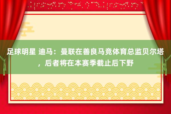 足球明星 迪马：曼联在善良马竞体育总监贝尔塔，后者将在本赛季截止后下野